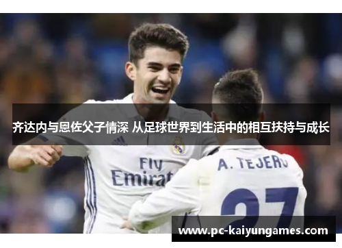 齐达内与恩佐父子情深 从足球世界到生活中的相互扶持与成长